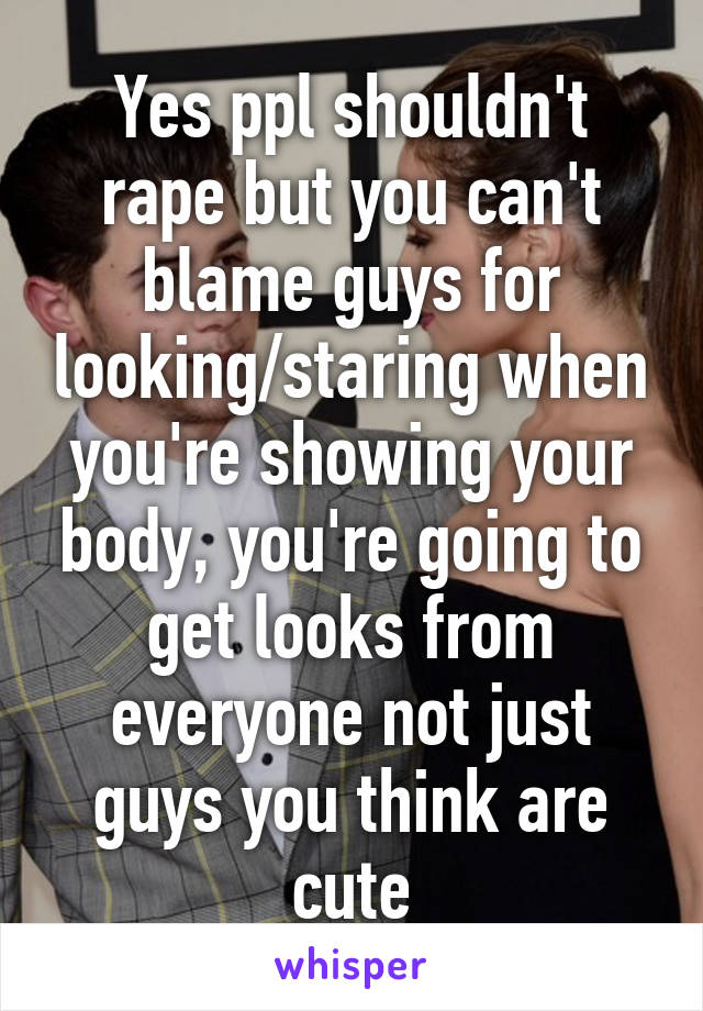 Yes ppl shouldn't rape but you can't blame guys for looking/staring when you're showing your body, you're going to get looks from everyone not just guys you think are cute