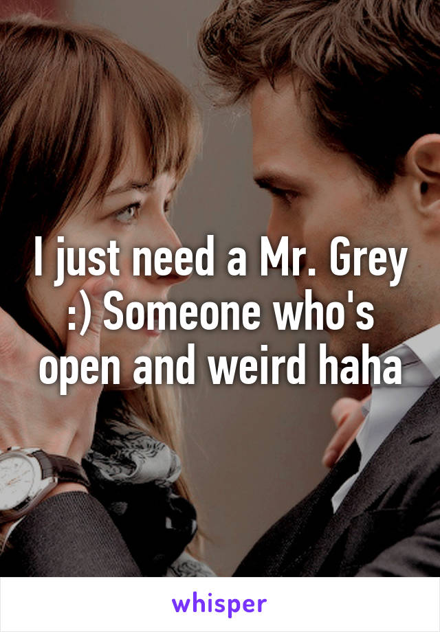 I just need a Mr. Grey :) Someone who's open and weird haha