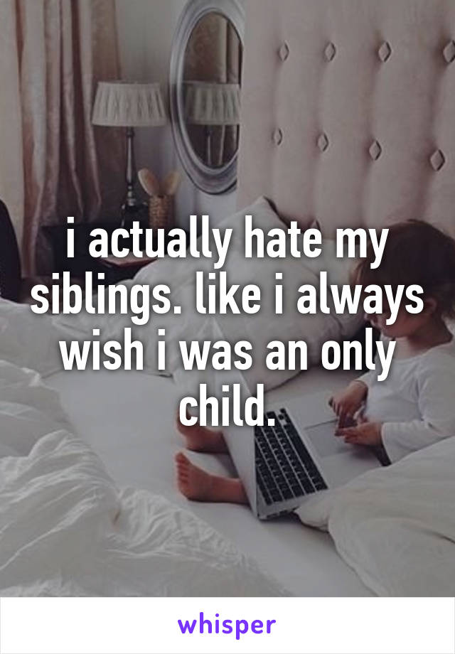 i actually hate my siblings. like i always wish i was an only child.