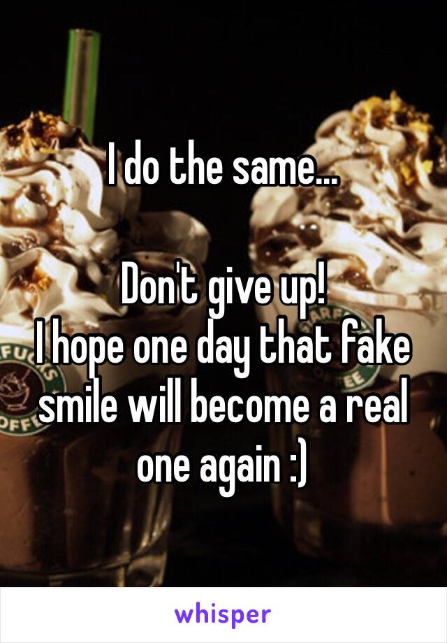 I do the same...

Don't give up! 
I hope one day that fake smile will become a real one again :) 