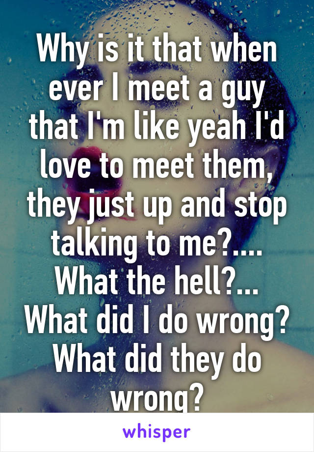 Why is it that when ever I meet a guy that I'm like yeah I'd love to meet them, they just up and stop talking to me?.... What the hell?... What did I do wrong? What did they do wrong?