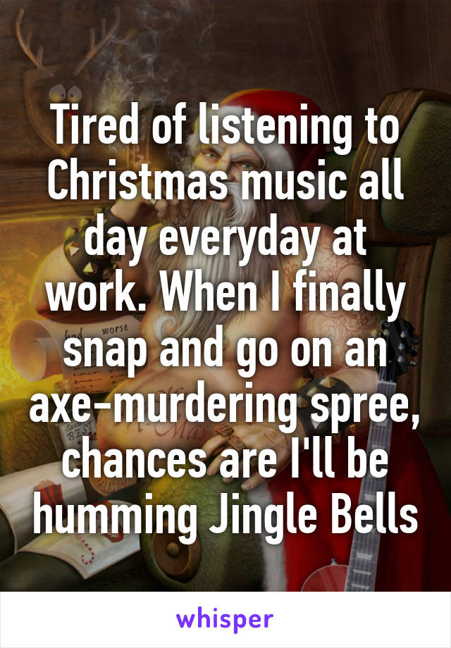 Tired of listening to Christmas music all day everyday at work. When I finally snap and go on an axe-murdering spree, chances are I'll be humming Jingle Bells