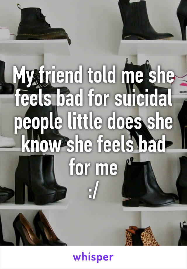 My friend told me she feels bad for suicidal people little does she know she feels bad for me
:/