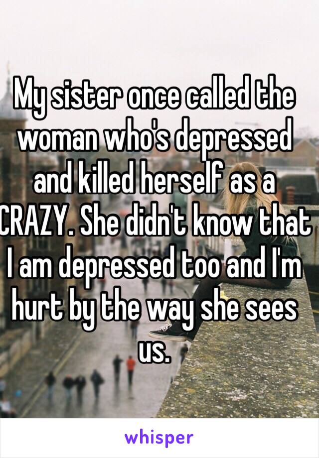 My sister once called the woman who's depressed and killed herself as a CRAZY. She didn't know that I am depressed too and I'm hurt by the way she sees us.