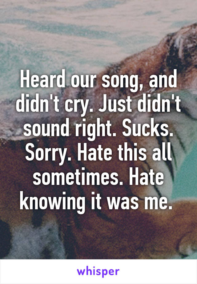 Heard our song, and didn't cry. Just didn't sound right. Sucks. Sorry. Hate this all sometimes. Hate knowing it was me. 