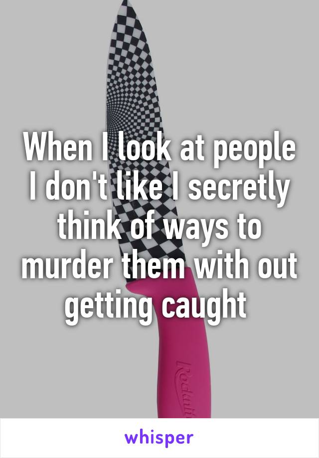 When I look at people I don't like I secretly think of ways to murder them with out getting caught 