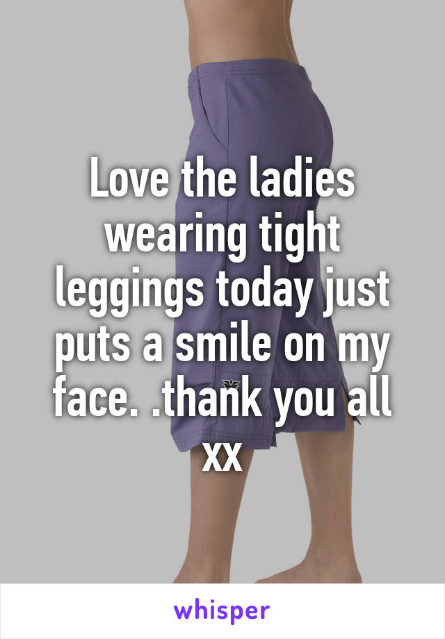 Love the ladies wearing tight leggings today just puts a smile on my face. .thank you all xx