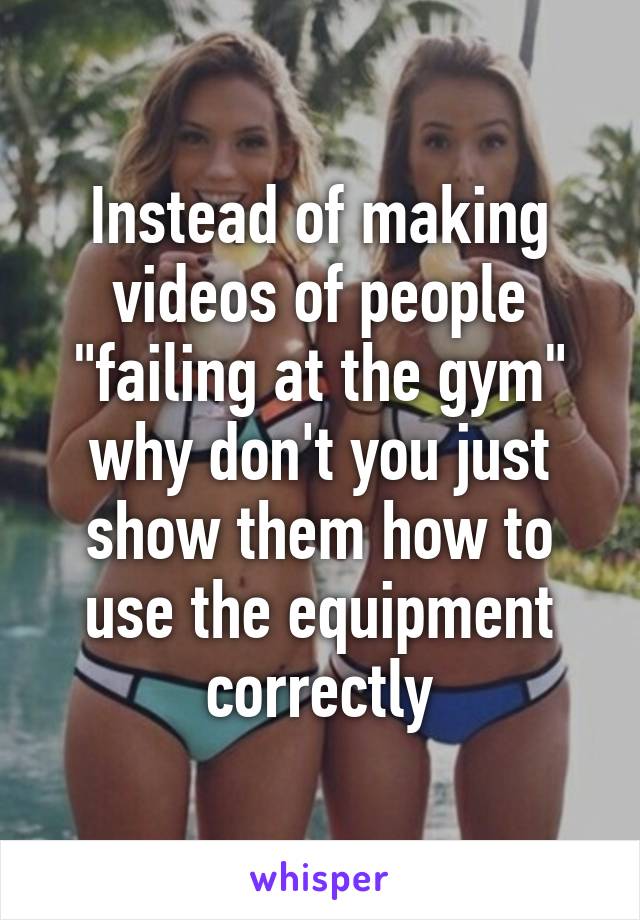 Instead of making videos of people "failing at the gym" why don't you just show them how to use the equipment correctly