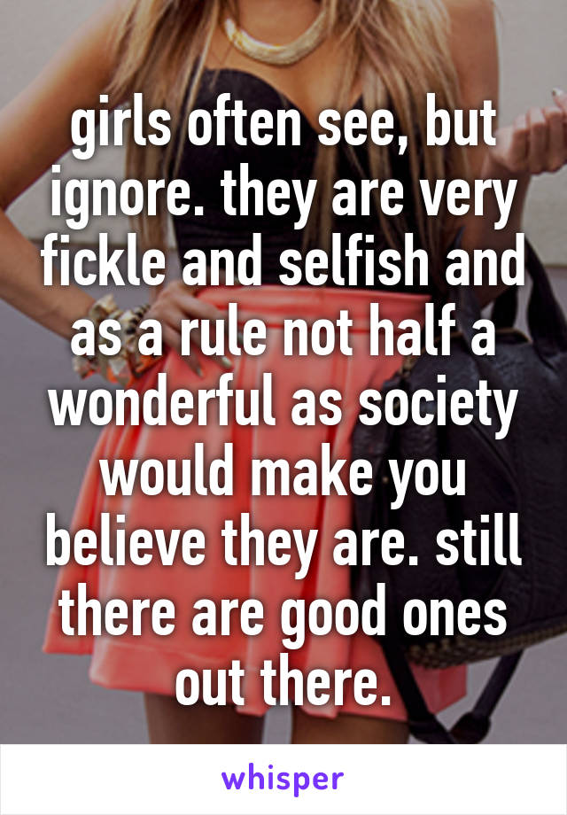 girls often see, but ignore. they are very fickle and selfish and as a rule not half a wonderful as society would make you believe they are. still there are good ones out there.