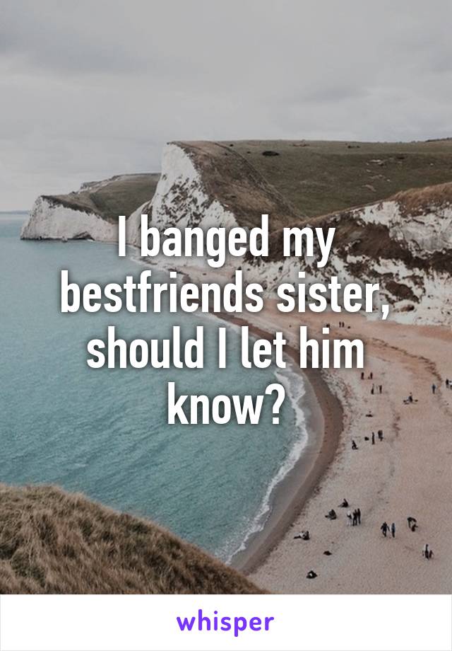 I banged my bestfriends sister, should I let him know?