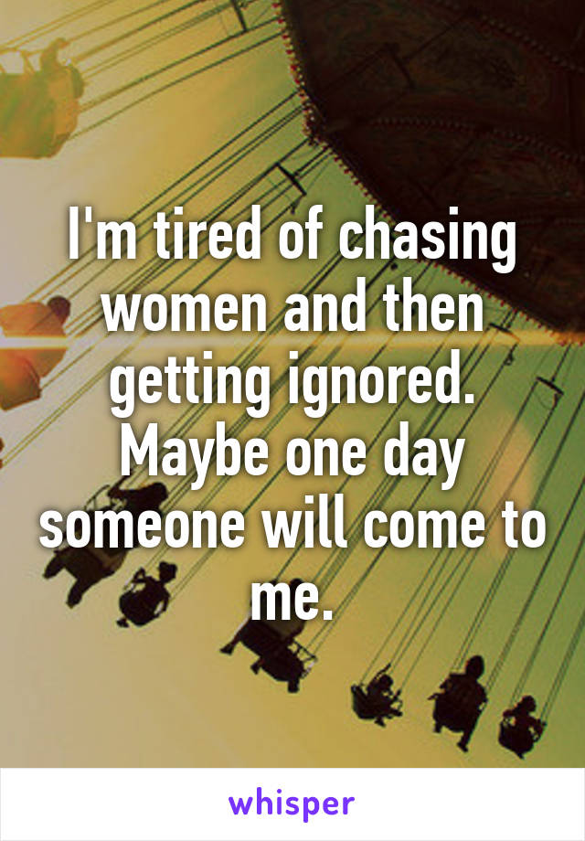 I'm tired of chasing women and then getting ignored. Maybe one day someone will come to me.