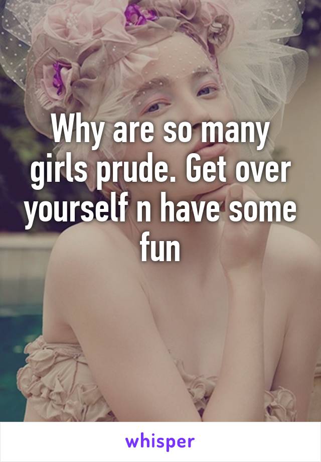 Why are so many girls prude. Get over yourself n have some fun

