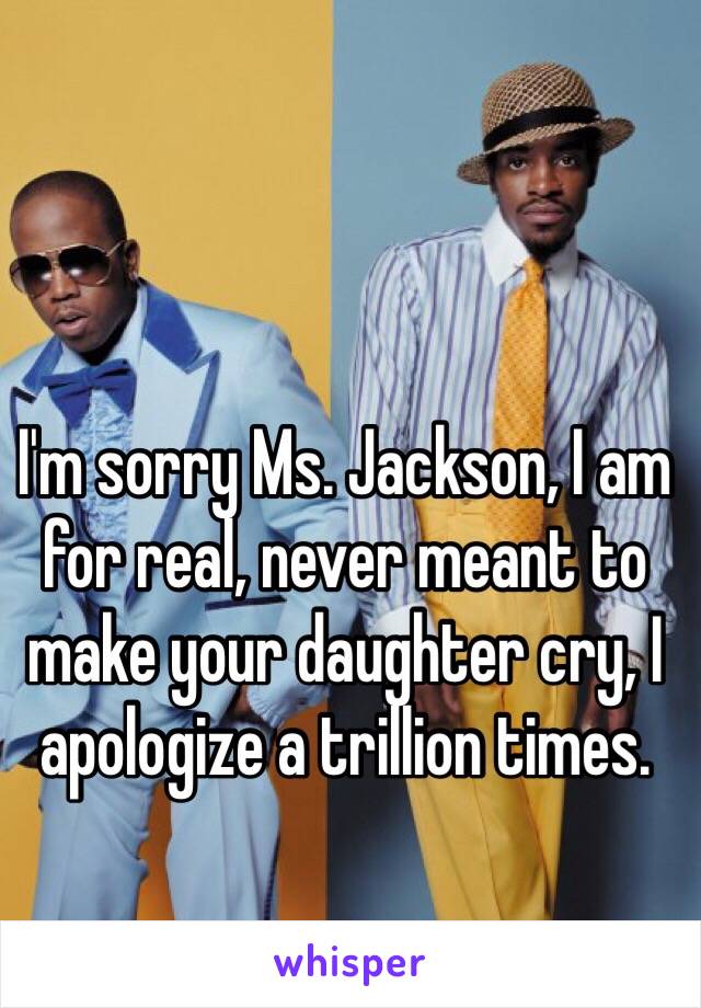 I'm sorry Ms. Jackson, I am for real, never meant to make your daughter cry, I apologize a trillion times.