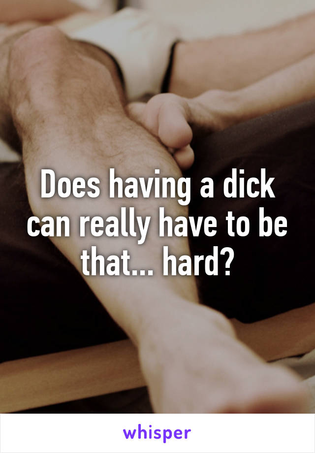 Does having a dick can really have to be that... hard?