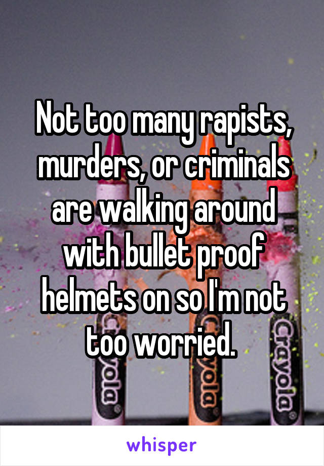 Not too many rapists, murders, or criminals are walking around with bullet proof helmets on so I'm not too worried. 