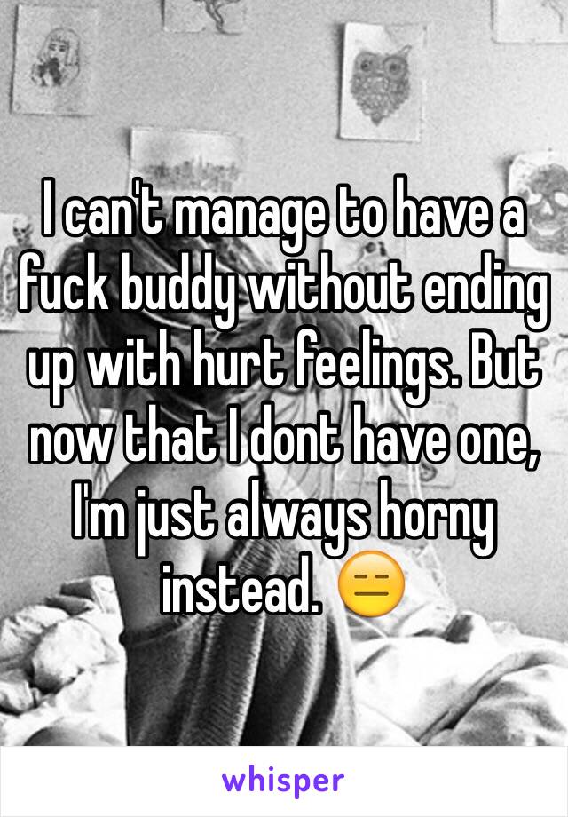 I can't manage to have a fuck buddy without ending up with hurt feelings. But now that I dont have one, I'm just always horny instead. 😑