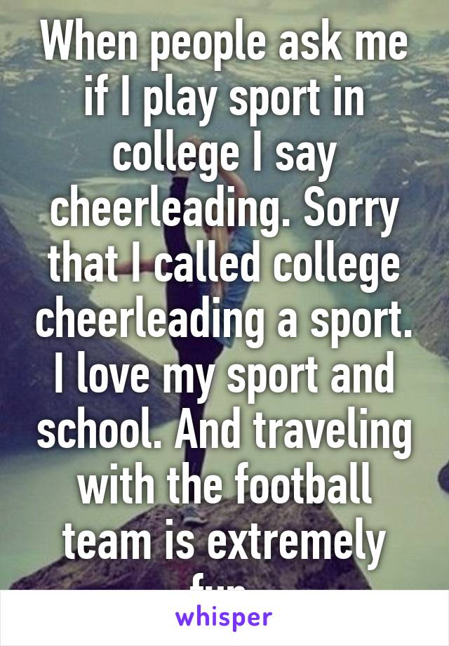 When people ask me if I play sport in college I say cheerleading. Sorry that I called college cheerleading a sport. I love my sport and school. And traveling with the football team is extremely fun.