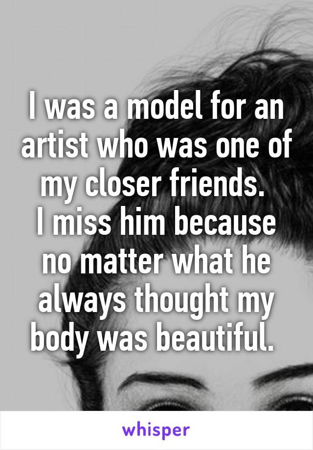 I was a model for an artist who was one of my closer friends. 
I miss him because no matter what he always thought my body was beautiful. 