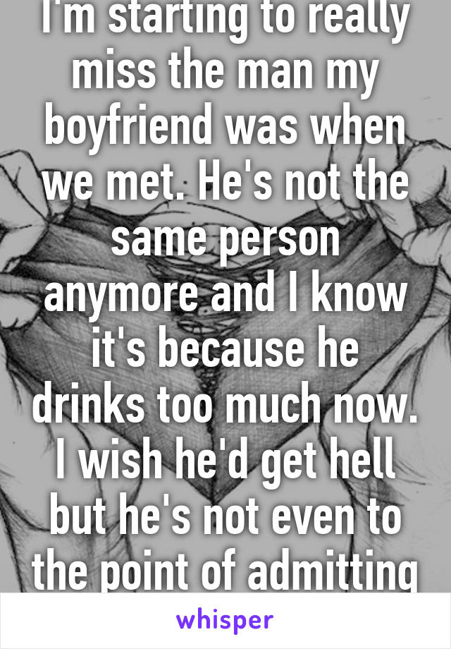 I'm starting to really miss the man my boyfriend was when we met. He's not the same person anymore and I know it's because he drinks too much now. I wish he'd get hell but he's not even to the point of admitting it's a real problem. 