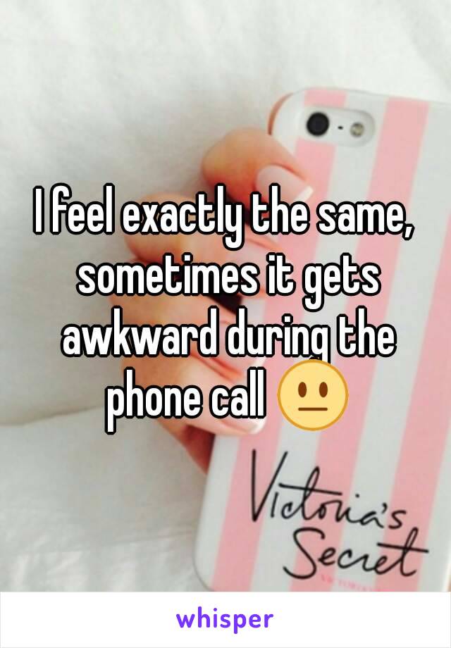 I feel exactly the same, sometimes it gets awkward during the phone call 😐