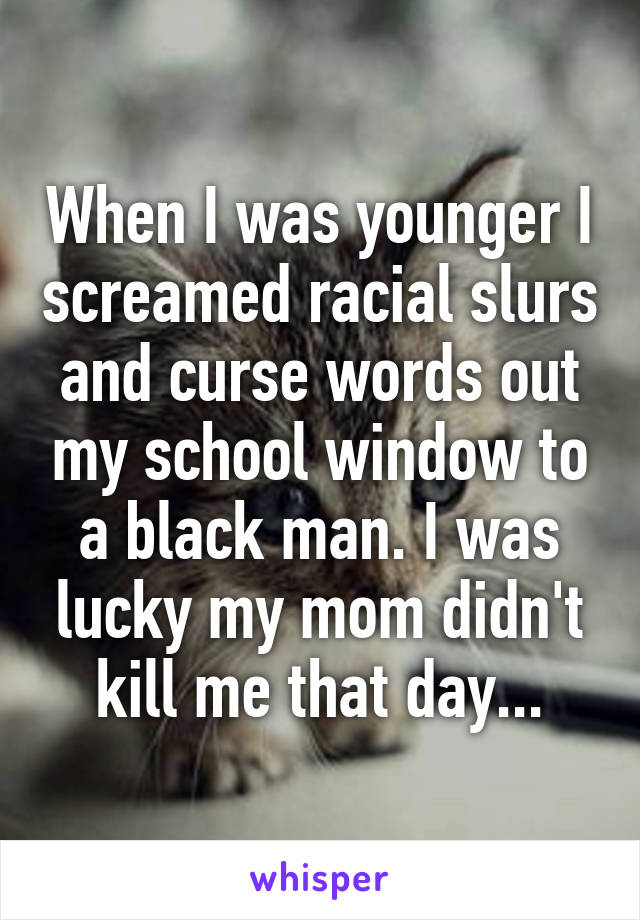 When I was younger I screamed racial slurs and curse words out my school window to a black man. I was lucky my mom didn't kill me that day...