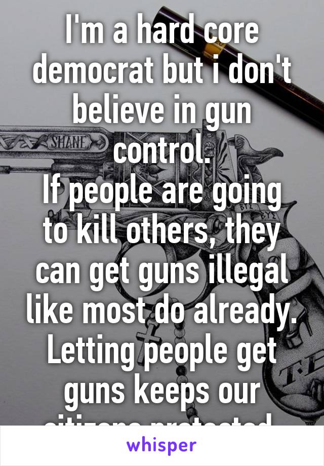 I'm a hard core democrat but i don't believe in gun control.
If people are going to kill others, they can get guns illegal like most do already. Letting people get guns keeps our citizens protected.