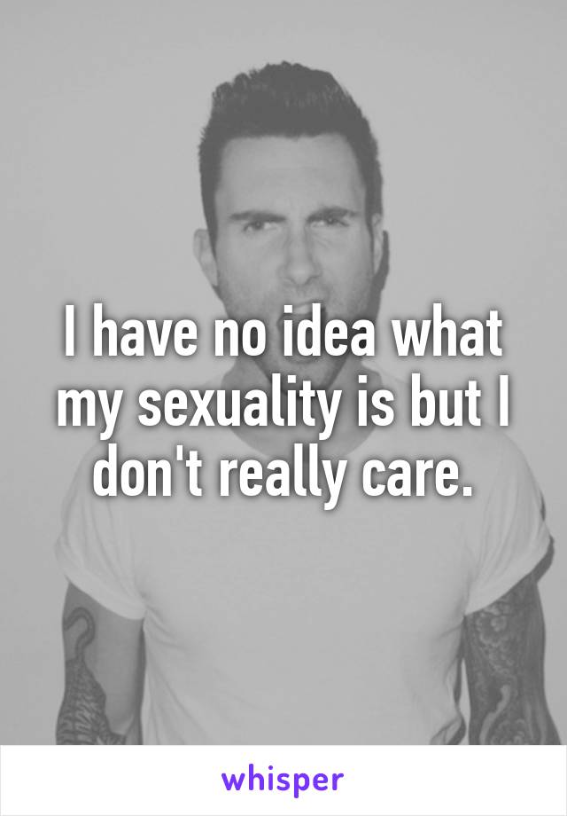 I have no idea what my sexuality is but I don't really care.