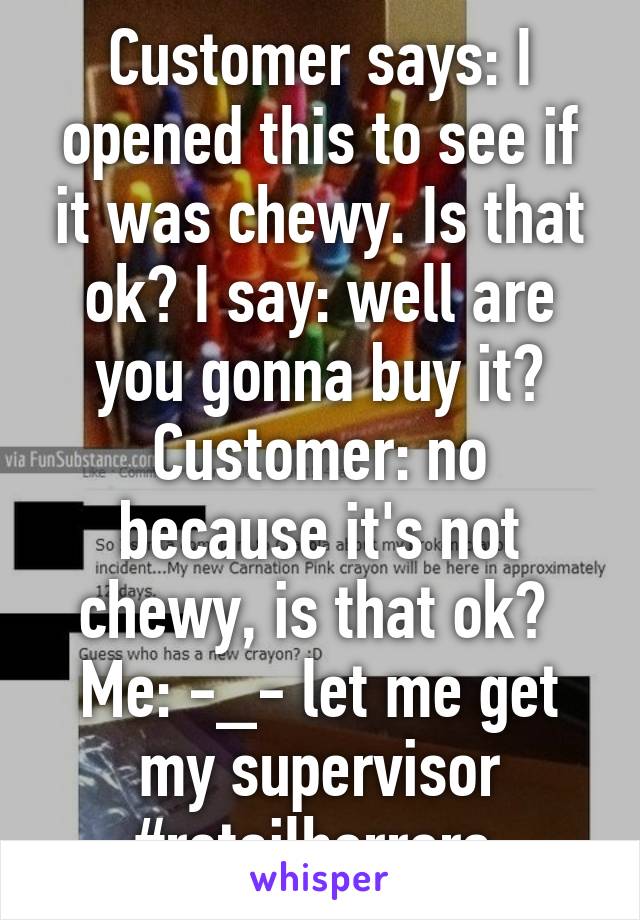 Customer says: I opened this to see if it was chewy. Is that ok? I say: well are you gonna buy it? Customer: no because it's not chewy, is that ok? 
Me: -_- let me get my supervisor #retailhorrors 