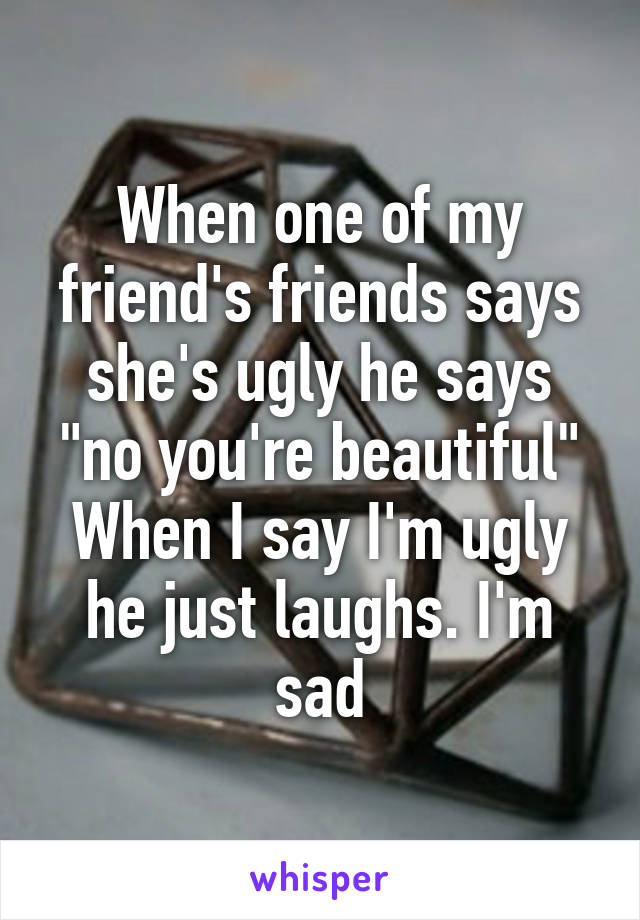 When one of my friend's friends says she's ugly he says "no you're beautiful"
When I say I'm ugly he just laughs. I'm sad