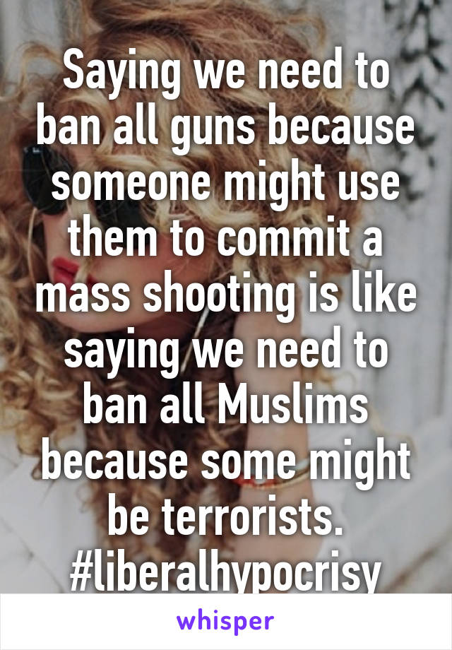 Saying we need to ban all guns because someone might use them to commit a mass shooting is like saying we need to ban all Muslims because some might be terrorists. #liberalhypocrisy