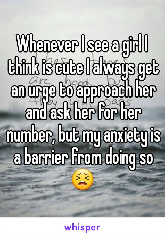 Whenever I see a girl I think is cute I always get an urge to approach her and ask her for her number, but my anxiety is a barrier from doing so 😣 