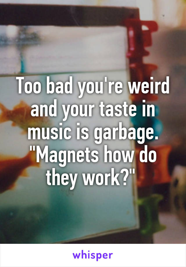 Too bad you're weird and your taste in music is garbage. "Magnets how do they work?" 