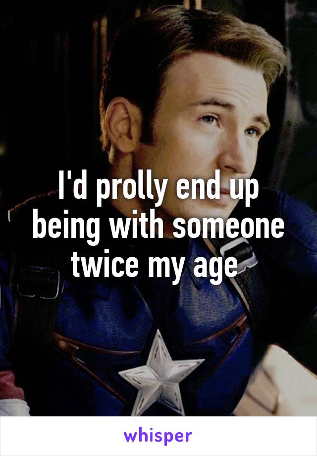 I'd prolly end up being with someone twice my age 