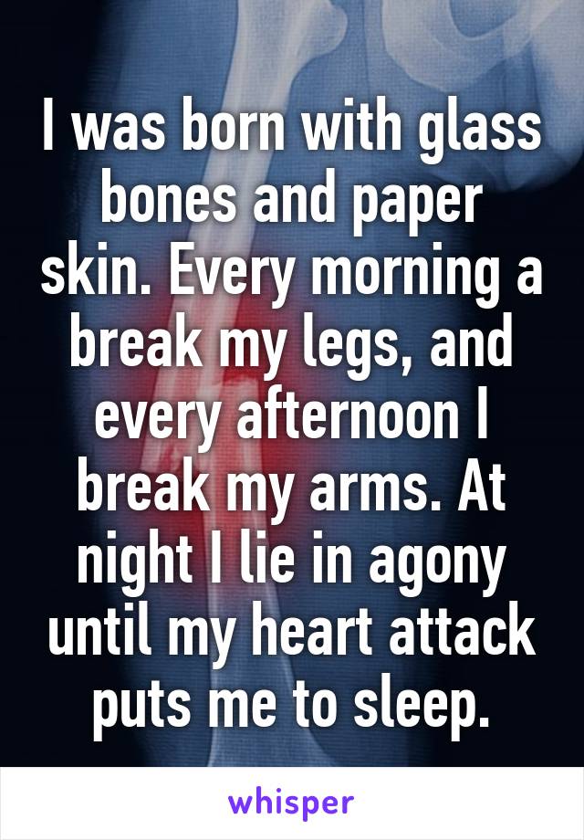 I was born with glass bones and paper skin. Every morning a break my legs, and every afternoon I break my arms. At night I lie in agony until my heart attack puts me to sleep.