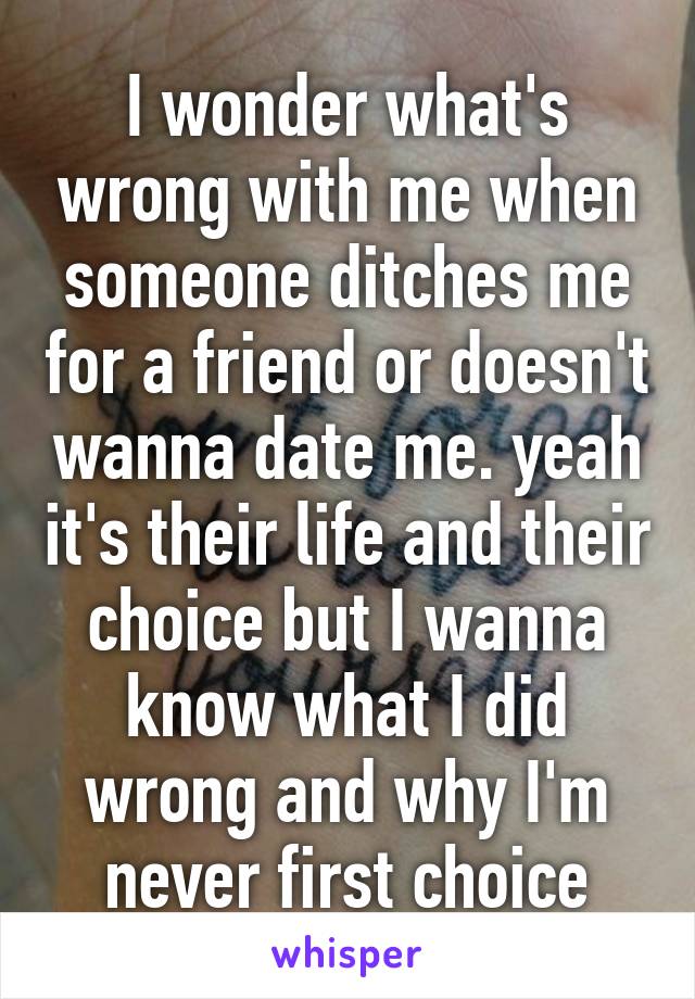 I wonder what's wrong with me when someone ditches me for a friend or doesn't wanna date me. yeah it's their life and their choice but I wanna know what I did wrong and why I'm never first choice