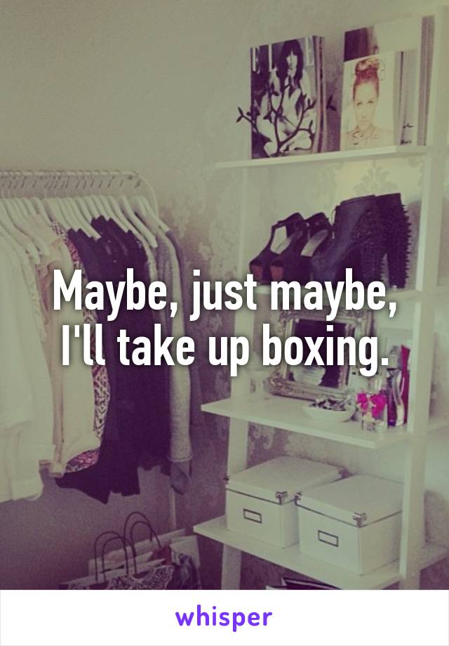 Maybe, just maybe, I'll take up boxing.