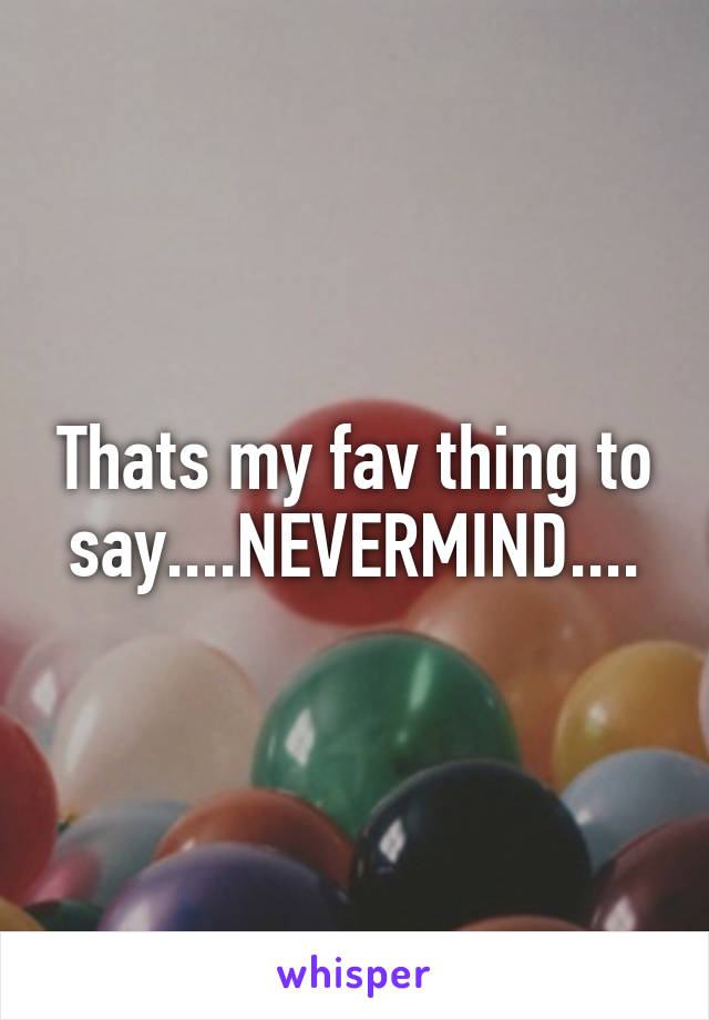 Thats my fav thing to say....NEVERMIND....