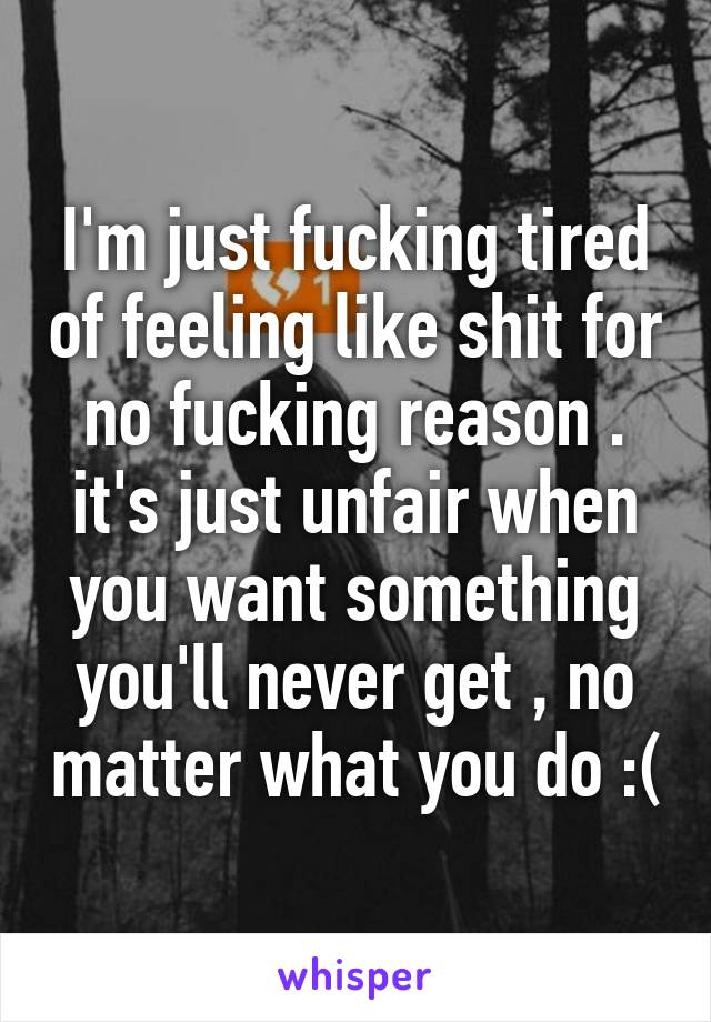 I'm just fucking tired of feeling like shit for no fucking reason . it's just unfair when you want something you'll never get , no matter what you do :(