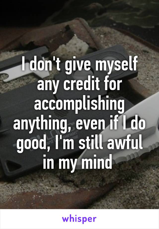 I don't give myself any credit for accomplishing anything, even if I do good, I'm still awful in my mind 