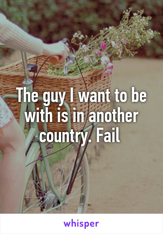 The guy I want to be with is in another country. Fail 