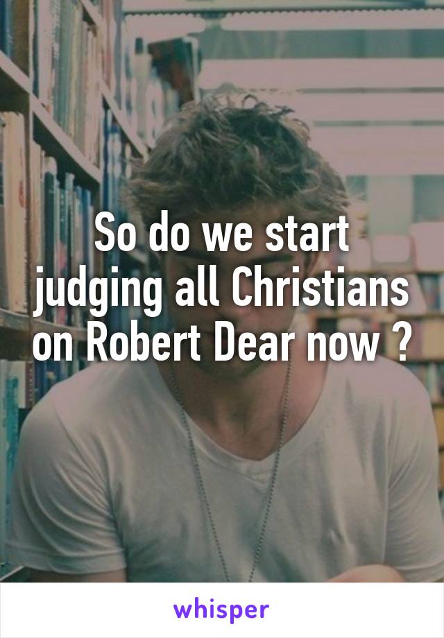 So do we start judging all Christians on Robert Dear now ? 