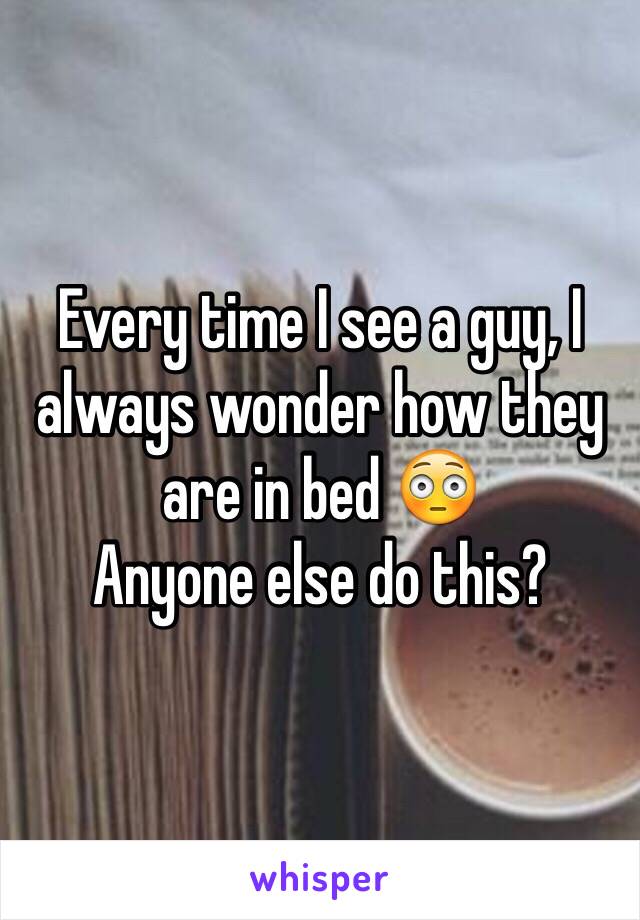 Every time I see a guy, I always wonder how they are in bed 😳
Anyone else do this?