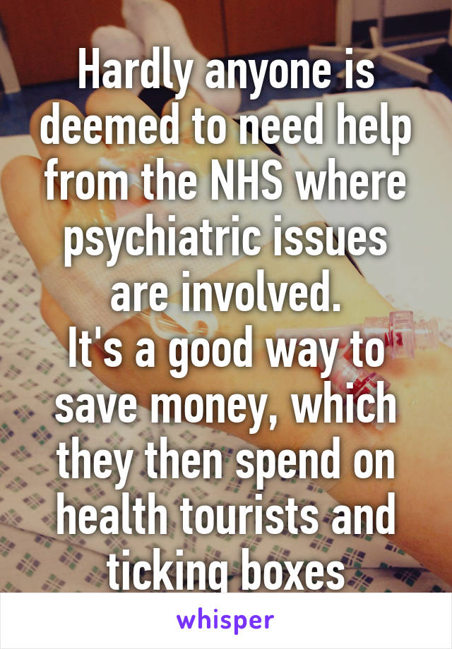 Hardly anyone is deemed to need help from the NHS where psychiatric issues are involved.
It's a good way to save money, which they then spend on health tourists and ticking boxes