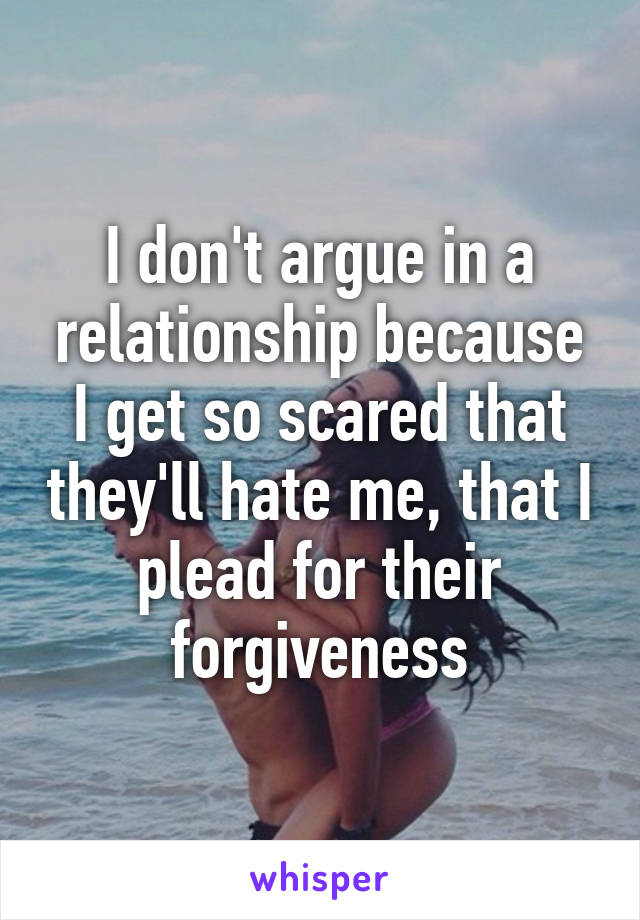 I don't argue in a relationship because I get so scared that they'll hate me, that I plead for their forgiveness