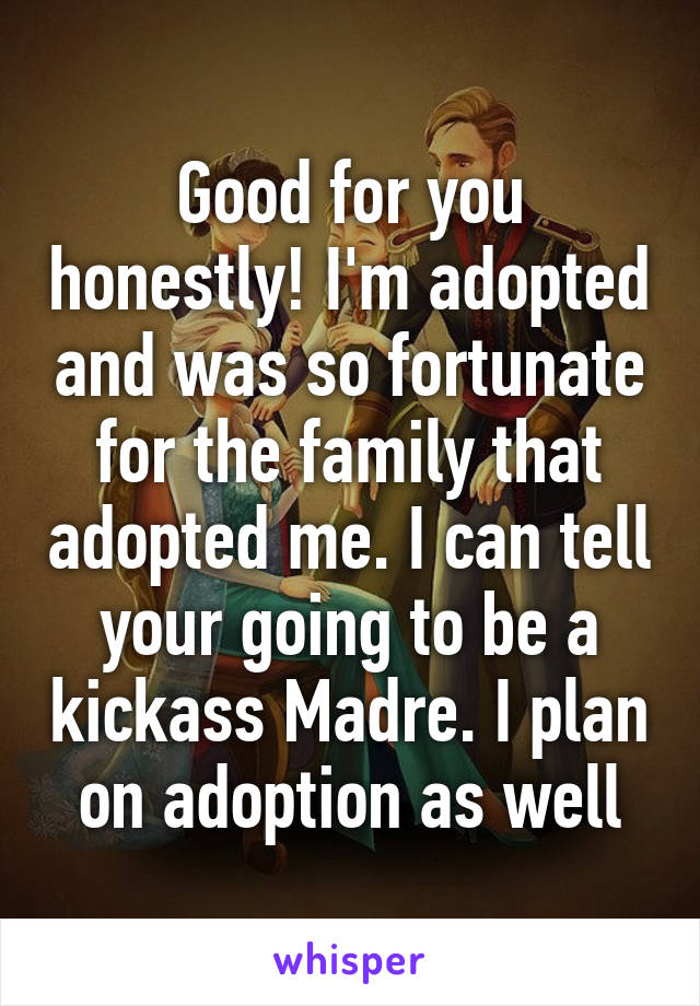 Good for you honestly! I'm adopted and was so fortunate for the family that adopted me. I can tell your going to be a kickass Madre. I plan on adoption as well