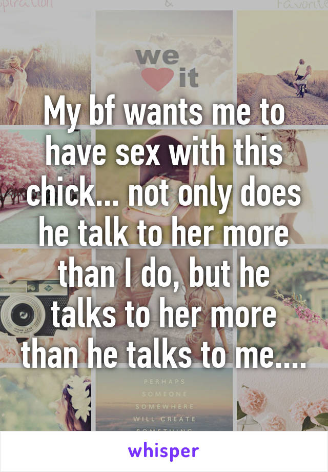 My bf wants me to have sex with this chick... not only does he talk to her more than I do, but he talks to her more than he talks to me....