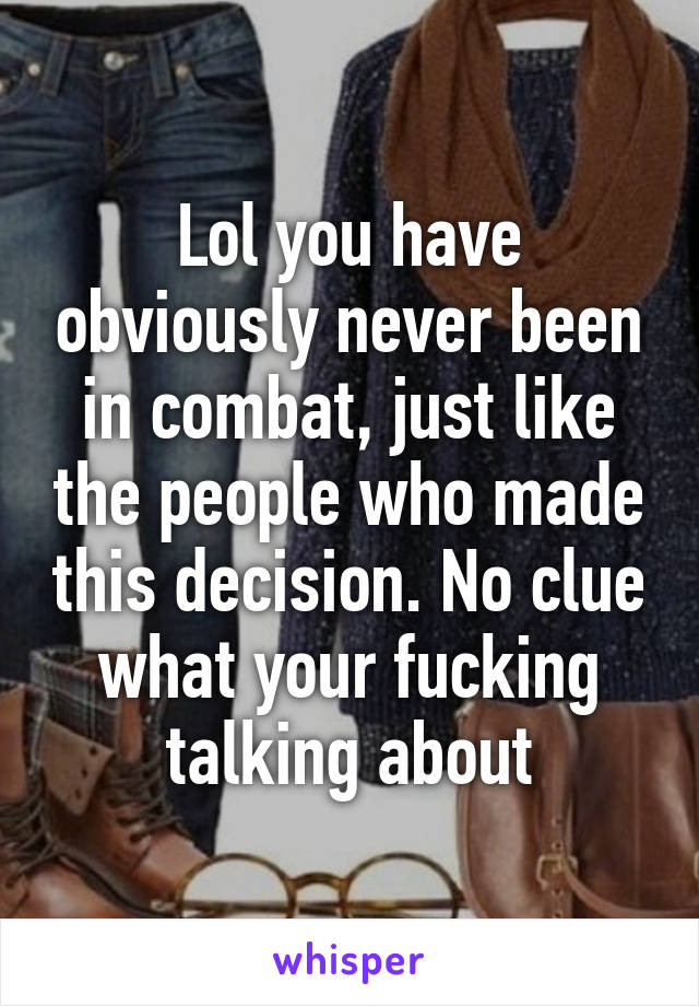 Lol you have obviously never been in combat, just like the people who made this decision. No clue what your fucking talking about