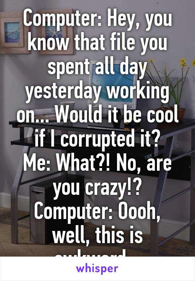 Computer: Hey, you know that file you spent all day yesterday working on... Would it be cool if I corrupted it?
Me: What?! No, are you crazy!?
Computer: Oooh, well, this is awkward...