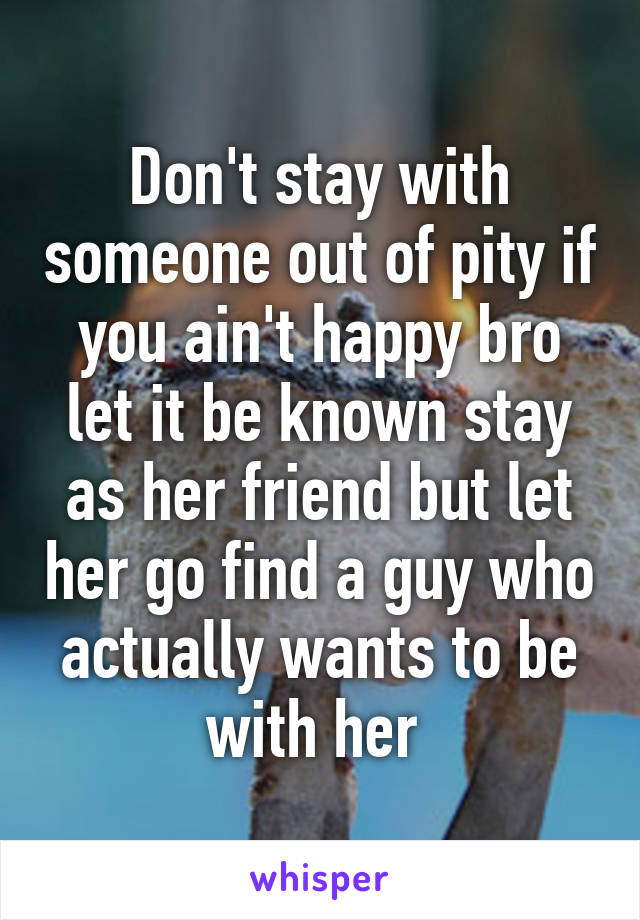 Don't stay with someone out of pity if you ain't happy bro let it be known stay as her friend but let her go find a guy who actually wants to be with her 