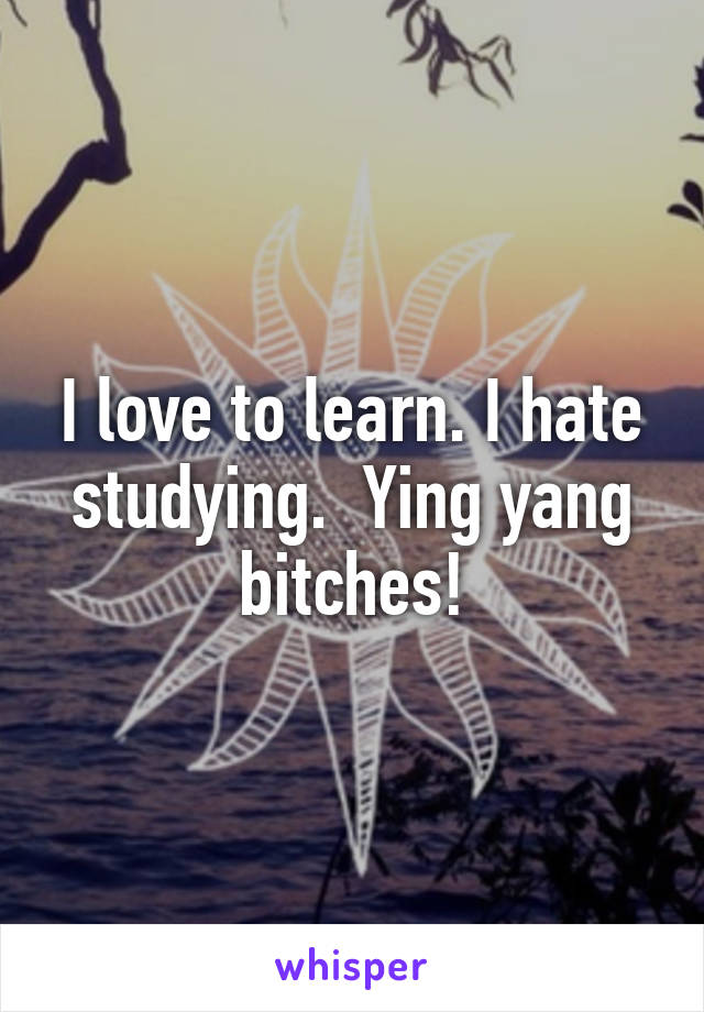 I love to learn. I hate studying.  Ying yang bitches!